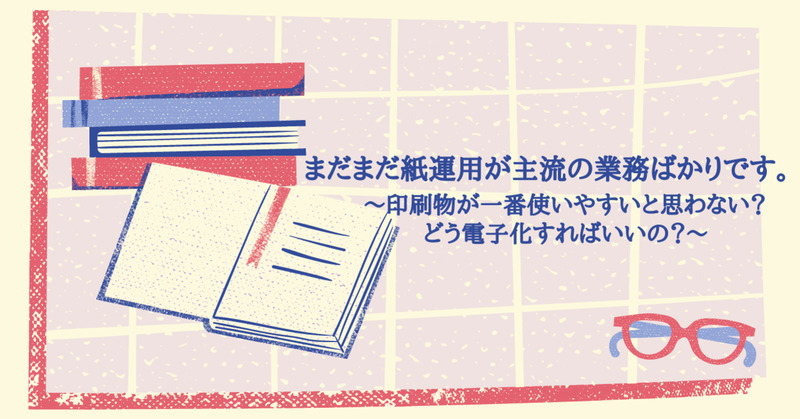 まだまだ紙運用が主流の業務ばかりです。～印刷物が一番使いやすいと思わない？どう電子化すればいいの？～