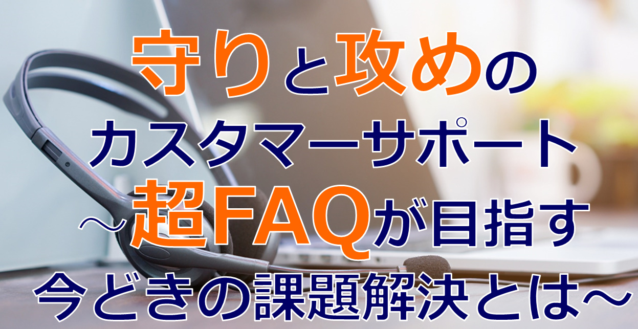 守りと攻めのカスタマーサポート～超FAQが目指す今どきの課題解決とは～